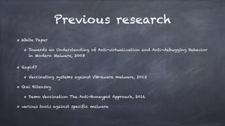 Previous research
White Paper
Towards an Understanding of Anti-virtualization and Anti-debugging Behavior
in Modern Malware, 2008
Rapid7
Vaccinating systems against VM-aware malware, 2013
Gal Bitensky
Demo Vaccination The Anti-Honeypot Approach, 2016
various tools against specific malware
 