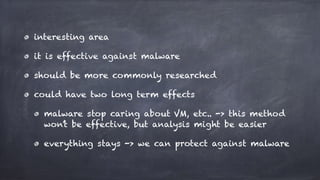 interesting area
it is effective against malware
should be more commonly researched
could have two long term effects
malware stop caring about VM, etc.. -> this method
won’t be effective, but analysis might be easier
everything stays -> we can protect against malware
 