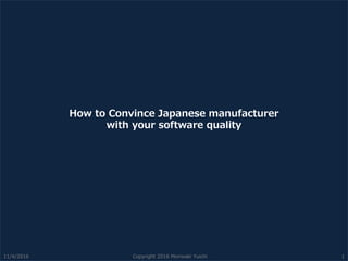 How to Convince Japanese manufacturer
with your software quality
11/4/2016 Copyright 2016 Moriwaki Yuichi 1
 