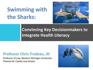 Convincing Key Decisionmakers to
Integrate Health Literacy
Professor Chris Trudeau, JD
Professor of Law, Western Michigan University -
Thomas M. Cooley Law School
Swimming with
the Sharks:
 