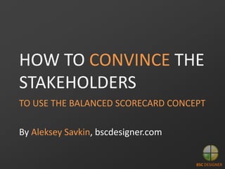 HOW TO CONVINCE THE
STAKEHOLDERS
TO USE THE BALANCED SCORECARD CONCEPT

By Aleksey Savkin, bscdesigner.com

BSC DESIGNER

 