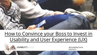 How to Convince your Boss to Invest in
Usability and User Experience (UX)
@UsabilityChefs
05/2015
 