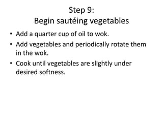 Step 9:
Begin sautéing vegetables
• Add a quarter cup of oil to wok.
• Add vegetables and periodically rotate them
in the wok.
• Cook until vegetables are slightly under
desired softness.

 