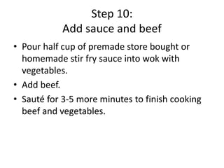 Step 10:
Add sauce and beef
• Pour half cup of premade store bought or
homemade stir fry sauce into wok with
vegetables.
• Add beef.
• Sauté for 3-5 more minutes to finish cooking
beef and vegetables.

 