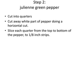 Step 2:
julienne green pepper
• Cut into quarters
• Cut away white part of pepper doing a
horizontal cut.
• Slice each quarter from the top to bottom of
the pepper, to 1/8 inch strips.

 