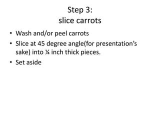 Step 3:
slice carrots
• Wash and/or peel carrots
• Slice at 45 degree angle(for presentation’s
sake) into ¼ inch thick pieces.
• Set aside

 