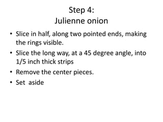 Step 4:
Julienne onion
• Slice in half, along two pointed ends, making
the rings visible.
• Slice the long way, at a 45 degree angle, into
1/5 inch thick strips
• Remove the center pieces.
• Set aside

 