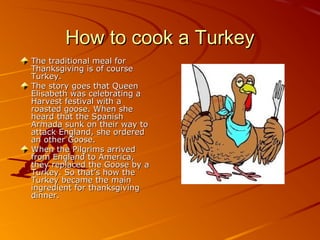 How to cook a TurkeyHow to cook a Turkey
The traditional meal forThe traditional meal for
Thanksgiving is of courseThanksgiving is of course
Turkey.Turkey.
The story goes that QueenThe story goes that Queen
Elisabeth was celebrating aElisabeth was celebrating a
Harvest festival with aHarvest festival with a
roasted goose. When sheroasted goose. When she
heard that the Spanishheard that the Spanish
Armada sunk on their way toArmada sunk on their way to
attack England, she orderedattack England, she ordered
an other Goose.an other Goose.
When the Pilgrims arrivedWhen the Pilgrims arrived
from England to America,from England to America,
they replaced the Goose by athey replaced the Goose by a
Turkey. So that’s how theTurkey. So that’s how the
Turkey became the mainTurkey became the main
ingredient for thanksgivingingredient for thanksgiving
dinner.dinner.
 