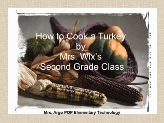 How to Cook a Turkey  by  Mrs. Wix’s  Second Grade Class Mrs. Argo POP Elementary Technology 