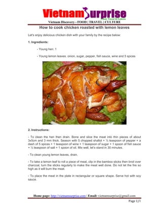 Vietnam Discovery - FOOD | TRAVEL | CULTURE
Home page: http://vietnamsurprise.com | Email: vietnamsurprise@gmail.com
Page 1/1
How to cook chicken roasted with lemon leaves
Let's enjoy delicious chicken dish with your family by the recipe below:
1. Ingredients:
- Young hen: 1
- Young lemon leaves. onion, sugar, pepper, fish sauce, wine and 5 spices
2. Instructions:
- To clean the hen then drain. Bone and slice the meat into thin pieces of about
3x5cm and 3 mm thick. Season with 5 chopped shallot + ½ teaspoon of pepper + a
dash of 5 spices + 1 teaspoon of wine + 1 teaspoon of sugar + 1 spoon of fish sauce
+ ½ teaspoon of salt + 1 spoon of oil. Mix well, let’s stand in 30 minutes.
- To clean young lemon leaves, drain.
- To take a lemon leaf to roll a piece of meat, clip in the bamboo sticks then broil over
charcoal, turn the sticks regularly to make the meat well done. Do not let the fire so
high as it will burn the meat.
- To place the meat in the plate in rectangular or square shape. Serve hot with soy
sauce.
 