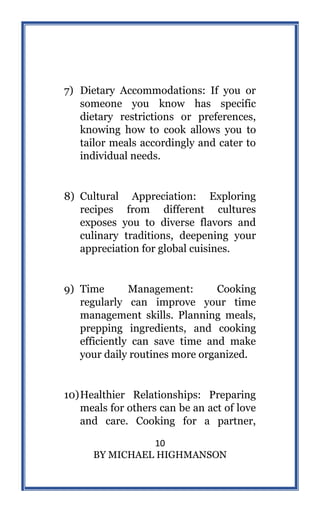 10
BY MICHAEL HIGHMANSON
7) Dietary Accommodations: If you or
someone you know has specific
dietary restrictions or preferences,
knowing how to cook allows you to
tailor meals accordingly and cater to
individual needs.
8) Cultural Appreciation: Exploring
recipes from different cultures
exposes you to diverse flavors and
culinary traditions, deepening your
appreciation for global cuisines.
9) Time Management: Cooking
regularly can improve your time
management skills. Planning meals,
prepping ingredients, and cooking
efficiently can save time and make
your daily routines more organized.
10)Healthier Relationships: Preparing
meals for others can be an act of love
and care. Cooking for a partner,
 