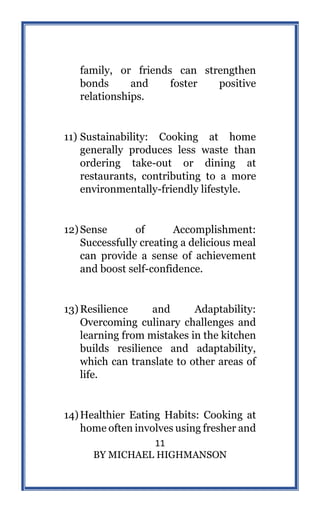 11
BY MICHAEL HIGHMANSON
family, or friends can strengthen
bonds and foster positive
relationships.
11) Sustainability: Cooking at home
generally produces less waste than
ordering take-out or dining at
restaurants, contributing to a more
environmentally-friendly lifestyle.
12)Sense of Accomplishment:
Successfully creating a delicious meal
can provide a sense of achievement
and boost self-confidence.
13)Resilience and Adaptability:
Overcoming culinary challenges and
learning from mistakes in the kitchen
builds resilience and adaptability,
which can translate to other areas of
life.
14)Healthier Eating Habits: Cooking at
home often involves using fresher and
 