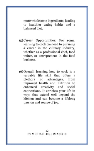 12
BY MICHAEL HIGHMANSON
more wholesome ingredients, leading
to healthier eating habits and a
balanced diet.
15) Career Opportunities: For some,
learning to cook can lead to pursuing
a career in the culinary industry,
whether as a professional chef, food
writer, or entrepreneur in the food
business.
16)Overall, learning how to cook is a
valuable life skill that offers a
plethora of advantages, from
improved health and nutrition to
enhanced creativity and social
connections. It enriches your life in
ways that extend well beyond the
kitchen and can become a lifelong
passion and source of joy.
 