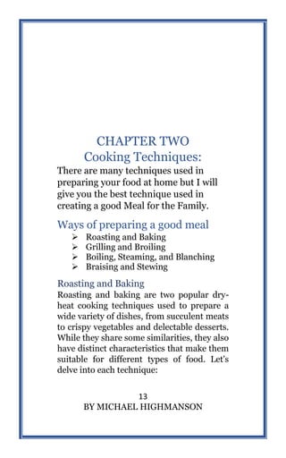 13
BY MICHAEL HIGHMANSON
CHAPTER TWO
Cooking Techniques:
There are many techniques used in
preparing your food at home but I will
give you the best technique used in
creating a good Meal for the Family.
Ways of preparing a good meal
 Roasting and Baking
 Grilling and Broiling
 Boiling, Steaming, and Blanching
 Braising and Stewing
Roasting and Baking
Roasting and baking are two popular dry-
heat cooking techniques used to prepare a
wide variety of dishes, from succulent meats
to crispy vegetables and delectable desserts.
While they share some similarities, they also
have distinct characteristics that make them
suitable for different types of food. Let's
delve into each technique:
 