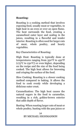 14
BY MICHAEL HIGHMANSON
Roasting:
Roasting is a cooking method that involves
exposing food, usually meat or vegetables, to
high heat in an oven or over an open flame.
The heat surrounds the food, creating a
caramelized outer layer and sealing in the
juices, resulting in a flavorful and tender
interior. Roasting is often used for larger cuts
of meat, whole poultry, and hearty
vegetables.
Key Characteristics of Roasting:
High Heat: Roasting is typically done at
temperatures ranging from 350°F to 450°F
(175°C to 230°C) or even higher, depending
on the recipe and the size of the food being
cooked. The high heat allows for browning
and crisping the surface of the food.
Slow Cooking: Roasting is a slower cooking
method compared to baking. It allows the
food to cook evenly while developing a
delicious outer crust.
Caramelization: The high heat causes the
natural sugars in the food to caramelize,
resulting in a rich, golden-brown exterior
that adds depth of flavor.
Basting: When roasting larger cuts of meat or
whole poultry, basting with the pan juices or
 