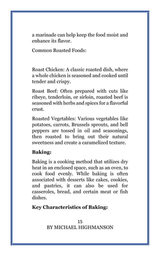 15
BY MICHAEL HIGHMANSON
a marinade can help keep the food moist and
enhance its flavor.
Common Roasted Foods:
Roast Chicken: A classic roasted dish, where
a whole chicken is seasoned and cooked until
tender and crispy.
Roast Beef: Often prepared with cuts like
ribeye, tenderloin, or sirloin, roasted beef is
seasoned with herbs and spices for a flavorful
crust.
Roasted Vegetables: Various vegetables like
potatoes, carrots, Brussels sprouts, and bell
peppers are tossed in oil and seasonings,
then roasted to bring out their natural
sweetness and create a caramelized texture.
Baking:
Baking is a cooking method that utilizes dry
heat in an enclosed space, such as an oven, to
cook food evenly. While baking is often
associated with desserts like cakes, cookies,
and pastries, it can also be used for
casseroles, bread, and certain meat or fish
dishes.
Key Characteristics of Baking:
 