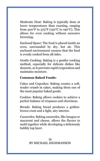 16
BY MICHAEL HIGHMANSON
Moderate Heat: Baking is typically done at
lower temperatures than roasting, ranging
from 300°F to 375°F (150°C to 190°C). This
allows for even cooking without excessive
browning.
Enclosed Space: The food is placed inside an
oven, surrounded by dry, hot air. This
enclosed environment ensures that the food
is evenly cooked from all sides.
Gentle Cooking: Baking is a gentler cooking
method, especially for delicate dishes like
desserts, as it prevents rapid evaporation and
maintains moisture.
Common Baked Foods:
Cakes and Cupcakes: Baking creates a soft,
tender crumb in cakes, making them one of
the most popular baked goods.
Cookies: Baking allows cookies to achieve a
perfect balance of crispness and chewiness.
Breads: Baking bread produces a golden-
brown crust and a light, airy interior.
Casseroles: Baking casseroles, like lasagna or
macaroni and cheese, allows the flavors to
meld together while developing a deliciously
bubbly top layer.
 
