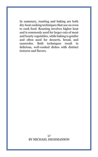 17
BY MICHAEL HIGHMANSON
In summary, roasting and baking are both
dry-heat cooking techniques that use an oven
to cook food. Roasting involves higher heat
and is commonly used for larger cuts of meat
and hearty vegetables, while baking is gentler
and often used for desserts, bread, and
casseroles. Both techniques result in
delicious, well-cooked dishes with distinct
textures and flavors.
 