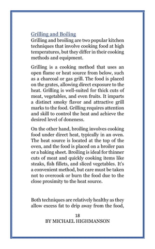18
BY MICHAEL HIGHMANSON
Grilling and Boiling
Grilling and broiling are two popular kitchen
techniques that involve cooking food at high
temperatures, but they differ in their cooking
methods and equipment.
Grilling is a cooking method that uses an
open flame or heat source from below, such
as a charcoal or gas grill. The food is placed
on the grates, allowing direct exposure to the
heat. Grilling is well-suited for thick cuts of
meat, vegetables, and even fruits. It imparts
a distinct smoky flavor and attractive grill
marks to the food. Grilling requires attention
and skill to control the heat and achieve the
desired level of doneness.
On the other hand, broiling involves cooking
food under direct heat, typically in an oven.
The heat source is located at the top of the
oven, and the food is placed on a broiler pan
or a baking sheet. Broiling is ideal for thinner
cuts of meat and quickly cooking items like
steaks, fish fillets, and sliced vegetables. It's
a convenient method, but care must be taken
not to overcook or burn the food due to the
close proximity to the heat source.
Both techniques are relatively healthy as they
allow excess fat to drip away from the food,
 