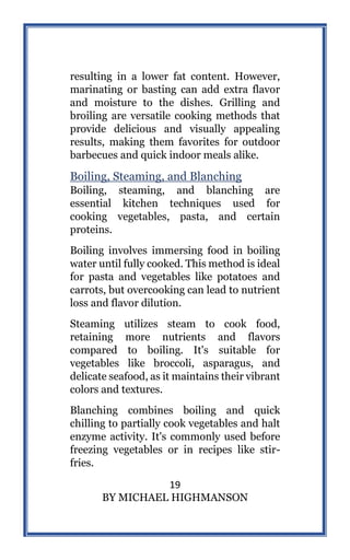 19
BY MICHAEL HIGHMANSON
resulting in a lower fat content. However,
marinating or basting can add extra flavor
and moisture to the dishes. Grilling and
broiling are versatile cooking methods that
provide delicious and visually appealing
results, making them favorites for outdoor
barbecues and quick indoor meals alike.
Boiling, Steaming, and Blanching
Boiling, steaming, and blanching are
essential kitchen techniques used for
cooking vegetables, pasta, and certain
proteins.
Boiling involves immersing food in boiling
water until fully cooked. This method is ideal
for pasta and vegetables like potatoes and
carrots, but overcooking can lead to nutrient
loss and flavor dilution.
Steaming utilizes steam to cook food,
retaining more nutrients and flavors
compared to boiling. It's suitable for
vegetables like broccoli, asparagus, and
delicate seafood, as it maintains their vibrant
colors and textures.
Blanching combines boiling and quick
chilling to partially cook vegetables and halt
enzyme activity. It's commonly used before
freezing vegetables or in recipes like stir-
fries.
 