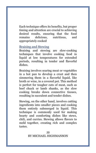 20
BY MICHAEL HIGHMANSON
Each technique offers its benefits, but proper
timing and attention are crucial to achieving
desired results, ensuring that the food
remains delicious, nutritious, and
appropriately cooked
Braising and Stewing
Braising and stewing are slow-cooking
techniques that involve cooking food in
liquid at low temperatures for extended
periods, resulting in tender and flavorful
dishes.
Braising involves searing meat or vegetables
in a hot pan to develop a crust and then
simmering them in a flavorful liquid, like
broth or wine, in a covered pot. This method
is perfect for tougher cuts of meat, such as
beef chuck or lamb shanks, as the slow
cooking breaks down connective tissues,
resulting in succulent and tender dishes.
Stewing, on the other hand, involves cutting
ingredients into smaller pieces and cooking
them entirely submerged in liquid. This
technique is commonly used for making
hearty and comforting dishes like stews,
chili, and curries. Stewing allows flavors to
meld together, creating rich and complex
tastes.
 