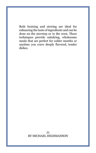 21
BY MICHAEL HIGHMANSON
Both braising and stewing are ideal for
enhancing the taste of ingredients and can be
done on the stovetop or in the oven. These
techniques provide satisfying, wholesome
meals that are perfect for colder months or
anytime you crave deeply flavored, tender
dishes.
 