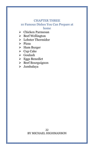 22
BY MICHAEL HIGHMANSON
CHAPTER THREE
10 Famous Dishes You Can Prepare at
home
 Chicken Parmesan
 Beef Wellington
 Lobster Thermidor
 Pizza
 Ham Burger
 Cup Cake
 Goulash
 Eggs Benedict
 Beef Bourguignon
 Jambalaya
 