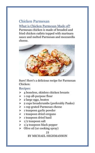 23
BY MICHAEL HIGHMANSON
Chicken Parmesan
What is Chicken Parmesan Made of?
Parmesan chicken is made of breaded and
fried chicken cutlets topped with marinara
sauce and melted Parmesan and mozzarella
cheese.
Sure! Here's a delicious recipe for Parmesan
Chicken:
Recipes:
 4 boneless, skinless chicken breasts
 1 cup all-purpose flour
 2 large eggs, beaten
 2 cups breadcrumbs (preferably Panko)
 1 cup grated Parmesan cheese
 1 teaspoon garlic powder
 1 teaspoon dried oregano
 1 teaspoon dried basil
 1/2 teaspoon salt
 1/4 teaspoon black pepper
 Olive oil (or cooking spray)
 
