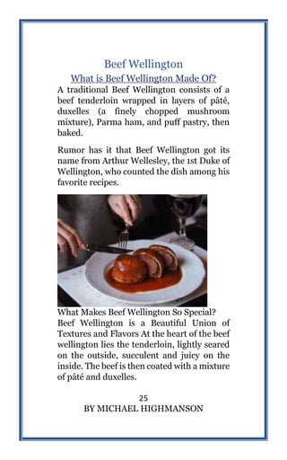 25
BY MICHAEL HIGHMANSON
Beef Wellington
What is Beef Wellington Made Of?
A traditional Beef Wellington consists of a
beef tenderloin wrapped in layers of pâté,
duxelles (a finely chopped mushroom
mixture), Parma ham, and puff pastry, then
baked.
Rumor has it that Beef Wellington got its
name from Arthur Wellesley, the 1st Duke of
Wellington, who counted the dish among his
favorite recipes.
What Makes Beef Wellington So Special?
Beef Wellington is a Beautiful Union of
Textures and Flavors At the heart of the beef
wellington lies the tenderloin, lightly seared
on the outside, succulent and juicy on the
inside. The beef is then coated with a mixture
of pâté and duxelles.
 