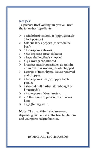 26
BY MICHAEL HIGHMANSON
Recipes:
To prepare Beef Wellington, you will need
the following ingredients:
 1 whole beef tenderloin (approximately
2 to 3 pounds)
 Salt and black pepper (to season the
beef)
 2 tablespoons olive oil
 3 tablespoons unsalted butter
 1 large shallot, finely chopped
 2-3 cloves garlic, minced
 8 ounces mushrooms (such as cremini
or button mushrooms), finely chopped
 2 sprigs of fresh thyme, leaves removed
and chopped
 2 tablespoons finely chopped fresh
parsley
 1 sheet of puff pastry (store-bought or
homemade)
 2 tablespoons Dijon mustard
 4-6 thin slices of prosciutto or Parma
ham
 1 egg (for egg wash)
Note: The quantities listed may vary
depending on the size of the beef tenderloin
and your personal preferences.
 