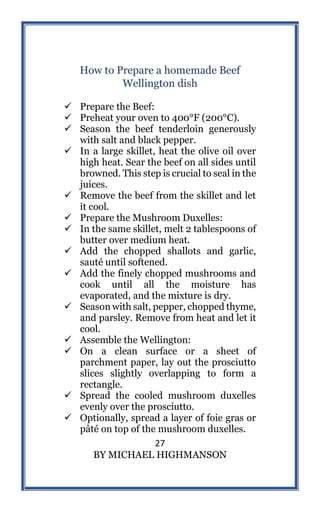 27
BY MICHAEL HIGHMANSON
How to Prepare a homemade Beef
Wellington dish
 Prepare the Beef:
 Preheat your oven to 400°F (200°C).
 Season the beef tenderloin generously
with salt and black pepper.
 In a large skillet, heat the olive oil over
high heat. Sear the beef on all sides until
browned. This step is crucial to seal in the
juices.
 Remove the beef from the skillet and let
it cool.
 Prepare the Mushroom Duxelles:
 In the same skillet, melt 2 tablespoons of
butter over medium heat.
 Add the chopped shallots and garlic,
sauté until softened.
 Add the finely chopped mushrooms and
cook until all the moisture has
evaporated, and the mixture is dry.
 Season with salt, pepper, chopped thyme,
and parsley. Remove from heat and let it
cool.
 Assemble the Wellington:
 On a clean surface or a sheet of
parchment paper, lay out the prosciutto
slices slightly overlapping to form a
rectangle.
 Spread the cooled mushroom duxelles
evenly over the prosciutto.
 Optionally, spread a layer of foie gras or
pâté on top of the mushroom duxelles.
 