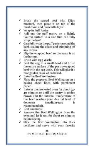 28
BY MICHAEL HIGHMANSON
 Brush the seared beef with Dijon
mustard, then place it on top of the
mushroom and prosciutto layer.
 Wrap in Puff Pastry:
 Roll out the puff pastry on a lightly
floured surface to a size that can fully
wrap the beef.
 Carefully wrap the puff pastry around the
beef, sealing the edges and trimming off
any excess.
 Flip the wrapped beef, so the seam is on
the bottom.
 Brush with Egg Wash:
 Beat the egg in a small bowl and brush
the entire surface of the pastry-wrapped
beef with the egg wash. This will give it a
nice golden color when baked.
 Bake the Beef Wellington:
 Place the prepared Beef Wellington on a
baking sheet lined with parchment
paper.
 Bake in the preheated oven for about 35-
40 minutes or until the pastry is golden
brown and the internal temperature of
the beef reaches your desired level of
doneness (medium-rare is
recommended).
 Rest and Serve:
 Remove the Beef Wellington from the
oven and let it rest for about 10 minutes
before slicing.
 Slice the Beef Wellington into thick
portions and serve with your favorite
 