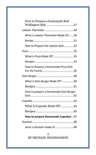 3
BY MICHAEL HIGHMANSON
How to Prepare a homemade Beef
Wellington dish .....................................27
Lobster Thermidor .......................................30
What is Lobster Thermidor Made of?......30
Recipe:......................................................31
How to Prepare the Lobster dish:............32
Pizza .............................................................35
What Is Pizza Made Of? ...........................35
Recipes:....................................................35
How to Prepare a homemade Pizza Dish
For the Family ..........................................36
Ham Burger..................................................40
What is Ham Burger Made Of?................40
Recipes....................................................41
How to prepare a Homemade Ham Burger
Dish ..........................................................42
Cupcake........................................................44
What Is Cupcake Made Of?..................44
Recipes....................................................45
How to prepare Homemade Cupcakes...47
Goulash ........................................................48
what is Goulash made of..........................48
 