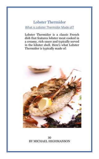 30
BY MICHAEL HIGHMANSON
Lobster Thermidor
What is Lobster Thermidor Made of?
Lobster Thermidor is a classic French
dish that features lobster meat cooked in
a creamy, rich sauce and typically served
in the lobster shell. Here's what Lobster
Thermidor is typically made of:
 
