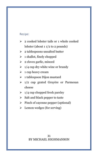31
BY MICHAEL HIGHMANSON
Recipe:
 2 cooked lobster tails or 1 whole cooked
lobster (about 1 1/2 to 2 pounds)
 2 tablespoons unsalted butter
 1 shallot, finely chopped
 2 cloves garlic, minced
 1/4 cup dry white wine or brandy
 1 cup heavy cream
 1 tablespoon Dijon mustard
 1/2 cup grated Gruyère or Parmesan
cheese
 1/4 cup chopped fresh parsley
 Salt and black pepper to taste
 Pinch of cayenne pepper (optional)
 Lemon wedges (for serving)
 