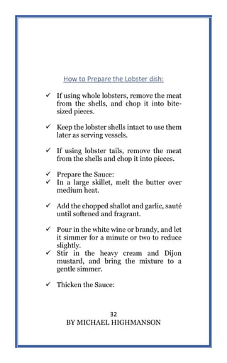 32
BY MICHAEL HIGHMANSON
How to Prepare the Lobster dish:
 If using whole lobsters, remove the meat
from the shells, and chop it into bite-
sized pieces.
 Keep the lobster shells intact to use them
later as serving vessels.
 If using lobster tails, remove the meat
from the shells and chop it into pieces.
 Prepare the Sauce:
 In a large skillet, melt the butter over
medium heat.
 Add the chopped shallot and garlic, sauté
until softened and fragrant.
 Pour in the white wine or brandy, and let
it simmer for a minute or two to reduce
slightly.
 Stir in the heavy cream and Dijon
mustard, and bring the mixture to a
gentle simmer.
 Thicken the Sauce:
 