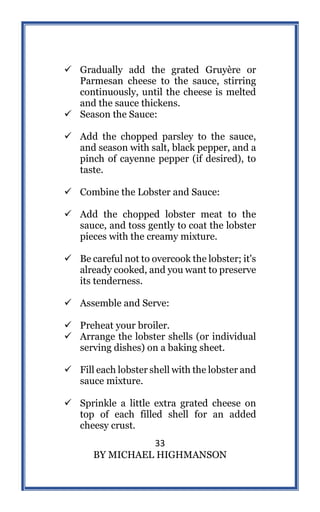 33
BY MICHAEL HIGHMANSON
 Gradually add the grated Gruyère or
Parmesan cheese to the sauce, stirring
continuously, until the cheese is melted
and the sauce thickens.
 Season the Sauce:
 Add the chopped parsley to the sauce,
and season with salt, black pepper, and a
pinch of cayenne pepper (if desired), to
taste.
 Combine the Lobster and Sauce:
 Add the chopped lobster meat to the
sauce, and toss gently to coat the lobster
pieces with the creamy mixture.
 Be careful not to overcook the lobster; it's
already cooked, and you want to preserve
its tenderness.
 Assemble and Serve:
 Preheat your broiler.
 Arrange the lobster shells (or individual
serving dishes) on a baking sheet.
 Fill each lobster shell with the lobster and
sauce mixture.
 Sprinkle a little extra grated cheese on
top of each filled shell for an added
cheesy crust.
 