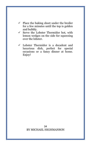 34
BY MICHAEL HIGHMANSON
 Place the baking sheet under the broiler
for a few minutes until the top is golden
and bubbly.
 Serve the Lobster Thermidor hot, with
lemon wedges on the side for squeezing
over the lobster.
 Lobster Thermidor is a decadent and
luxurious dish, perfect for special
occasions or a fancy dinner at home.
Enjoy!
 