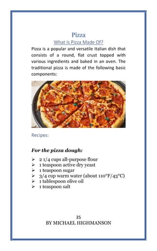 35
BY MICHAEL HIGHMANSON
Pizza
What Is Pizza Made Of?
Pizza is a popular and versatile Italian dish that
consists of a round, flat crust topped with
various ingredients and baked in an oven. The
traditional pizza is made of the following basic
components:
Recipes:
For the pizza dough:
 2 1/4 cups all-purpose flour
 1 teaspoon active dry yeast
 1 teaspoon sugar
 3/4 cup warm water (about 110°F/43°C)
 1 tablespoon olive oil
 1 teaspoon salt
 