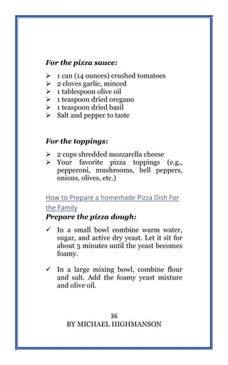 36
BY MICHAEL HIGHMANSON
For the pizza sauce:
 1 can (14 ounces) crushed tomatoes
 2 cloves garlic, minced
 1 tablespoon olive oil
 1 teaspoon dried oregano
 1 teaspoon dried basil
 Salt and pepper to taste
For the toppings:
 2 cups shredded mozzarella cheese
 Your favorite pizza toppings (e.g.,
pepperoni, mushrooms, bell peppers,
onions, olives, etc.)
How to Prepare a homemade Pizza Dish For
the Family
Prepare the pizza dough:
 In a small bowl combine warm water,
sugar, and active dry yeast. Let it sit for
about 5 minutes until the yeast becomes
foamy.
 In a large mixing bowl, combine flour
and salt. Add the foamy yeast mixture
and olive oil.
 