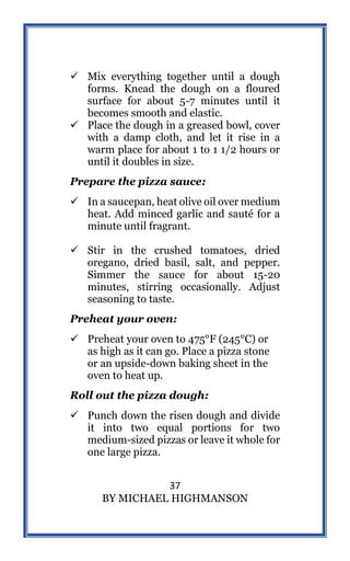 37
BY MICHAEL HIGHMANSON
 Mix everything together until a dough
forms. Knead the dough on a floured
surface for about 5-7 minutes until it
becomes smooth and elastic.
 Place the dough in a greased bowl, cover
with a damp cloth, and let it rise in a
warm place for about 1 to 1 1/2 hours or
until it doubles in size.
Prepare the pizza sauce:
 In a saucepan, heat olive oil over medium
heat. Add minced garlic and sauté for a
minute until fragrant.
 Stir in the crushed tomatoes, dried
oregano, dried basil, salt, and pepper.
Simmer the sauce for about 15-20
minutes, stirring occasionally. Adjust
seasoning to taste.
Preheat your oven:
 Preheat your oven to 475°F (245°C) or
as high as it can go. Place a pizza stone
or an upside-down baking sheet in the
oven to heat up.
Roll out the pizza dough:
 Punch down the risen dough and divide
it into two equal portions for two
medium-sized pizzas or leave it whole for
one large pizza.
 