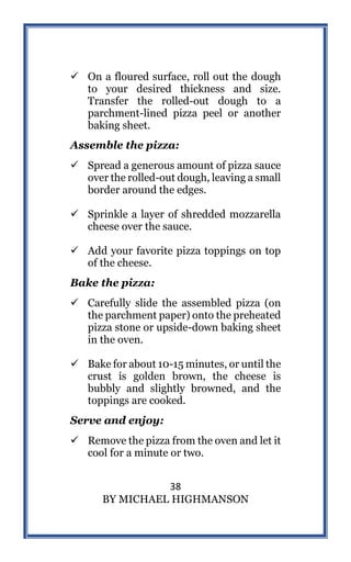 38
BY MICHAEL HIGHMANSON
 On a floured surface, roll out the dough
to your desired thickness and size.
Transfer the rolled-out dough to a
parchment-lined pizza peel or another
baking sheet.
Assemble the pizza:
 Spread a generous amount of pizza sauce
over the rolled-out dough, leaving a small
border around the edges.
 Sprinkle a layer of shredded mozzarella
cheese over the sauce.
 Add your favorite pizza toppings on top
of the cheese.
Bake the pizza:
 Carefully slide the assembled pizza (on
the parchment paper) onto the preheated
pizza stone or upside-down baking sheet
in the oven.
 Bake for about 10-15 minutes, or until the
crust is golden brown, the cheese is
bubbly and slightly browned, and the
toppings are cooked.
Serve and enjoy:
 Remove the pizza from the oven and let it
cool for a minute or two.
 