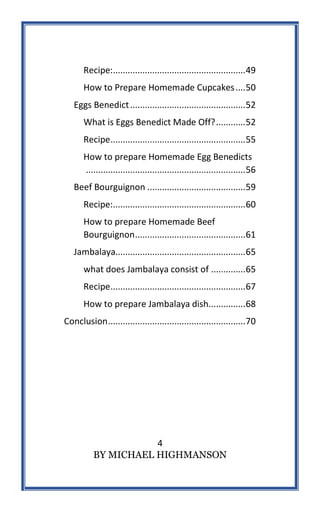 4
BY MICHAEL HIGHMANSON
Recipe:......................................................49
How to Prepare Homemade Cupcakes....50
Eggs Benedict...............................................52
What is Eggs Benedict Made Off?............52
Recipe.......................................................55
How to prepare Homemade Egg Benedicts
.................................................................56
Beef Bourguignon ........................................59
Recipe:......................................................60
How to prepare Homemade Beef
Bourguignon.............................................61
Jambalaya.....................................................65
what does Jambalaya consist of ..............65
Recipe.......................................................67
How to prepare Jambalaya dish...............68
Conclusion........................................................70
 