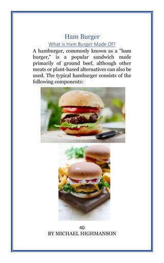 40
BY MICHAEL HIGHMANSON
Ham Burger
What is Ham Burger Made Of?
A hamburger, commonly known as a "ham
burger," is a popular sandwich made
primarily of ground beef, although other
meats or plant-based alternatives can also be
used. The typical hamburger consists of the
following components:
 