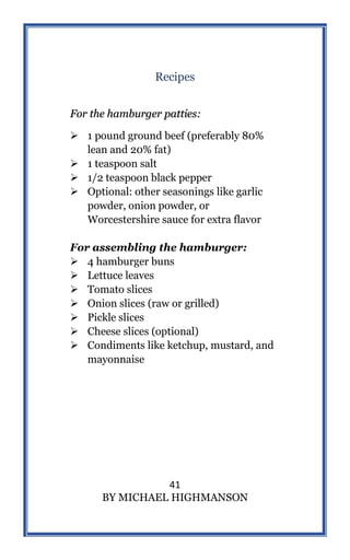 41
BY MICHAEL HIGHMANSON
Recipes
For the hamburger patties:
 1 pound ground beef (preferably 80%
lean and 20% fat)
 1 teaspoon salt
 1/2 teaspoon black pepper
 Optional: other seasonings like garlic
powder, onion powder, or
Worcestershire sauce for extra flavor
For assembling the hamburger:
 4 hamburger buns
 Lettuce leaves
 Tomato slices
 Onion slices (raw or grilled)
 Pickle slices
 Cheese slices (optional)
 Condiments like ketchup, mustard, and
mayonnaise
 