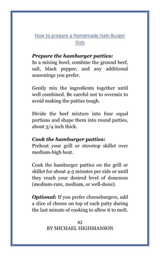 42
BY MICHAEL HIGHMANSON
How to prepare a Homemade Ham Burger
Dish
Prepare the hamburger patties:
In a mixing bowl, combine the ground beef,
salt, black pepper, and any additional
seasonings you prefer.
Gently mix the ingredients together until
well combined. Be careful not to overmix to
avoid making the patties tough.
Divide the beef mixture into four equal
portions and shape them into round patties,
about 3/4 inch thick.
Cook the hamburger patties:
Preheat your grill or stovetop skillet over
medium-high heat.
Cook the hamburger patties on the grill or
skillet for about 4-5 minutes per side or until
they reach your desired level of doneness
(medium-rare, medium, or well-done).
Optional: If you prefer cheeseburgers, add
a slice of cheese on top of each patty during
the last minute of cooking to allow it to melt.
 