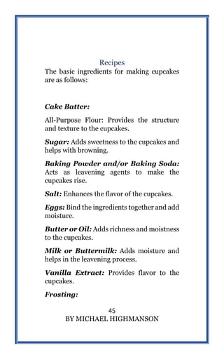 45
BY MICHAEL HIGHMANSON
Recipes
The basic ingredients for making cupcakes
are as follows:
Cake Batter:
All-Purpose Flour: Provides the structure
and texture to the cupcakes.
Sugar: Adds sweetness to the cupcakes and
helps with browning.
Baking Powder and/or Baking Soda:
Acts as leavening agents to make the
cupcakes rise.
Salt: Enhances the flavor of the cupcakes.
Eggs: Bind the ingredients together and add
moisture.
Butter or Oil: Adds richness and moistness
to the cupcakes.
Milk or Buttermilk: Adds moisture and
helps in the leavening process.
Vanilla Extract: Provides flavor to the
cupcakes.
Frosting:
 