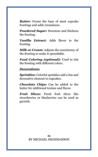 46
BY MICHAEL HIGHMANSON
Butter: Forms the base of most cupcake
frostings and adds creaminess.
Powdered Sugar: Sweetens and thickens
the frosting.
Vanilla Extract: Adds flavor to the
frosting.
Milk or Cream: Adjusts the consistency of
the frosting to make it spreadable.
Food Coloring (optional): Used to tint
the frosting with different colors.
Decorations:
Sprinkles: Colorful sprinkles add a fun and
decorative element to cupcakes.
Chocolate Chips: Can be added to the
batter for additional texture and flavor.
Fruit Slices: Fresh fruit slices like
strawberries or blueberries can be used as
garnish.
 