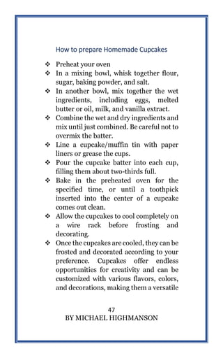 47
BY MICHAEL HIGHMANSON
How to prepare Homemade Cupcakes
 Preheat your oven
 In a mixing bowl, whisk together flour,
sugar, baking powder, and salt.
 In another bowl, mix together the wet
ingredients, including eggs, melted
butter or oil, milk, and vanilla extract.
 Combine the wet and dry ingredients and
mix until just combined. Be careful not to
overmix the batter.
 Line a cupcake/muffin tin with paper
liners or grease the cups.
 Pour the cupcake batter into each cup,
filling them about two-thirds full.
 Bake in the preheated oven for the
specified time, or until a toothpick
inserted into the center of a cupcake
comes out clean.
 Allow the cupcakes to cool completely on
a wire rack before frosting and
decorating.
 Once the cupcakes are cooled, they can be
frosted and decorated according to your
preference. Cupcakes offer endless
opportunities for creativity and can be
customized with various flavors, colors,
and decorations, making them a versatile
 