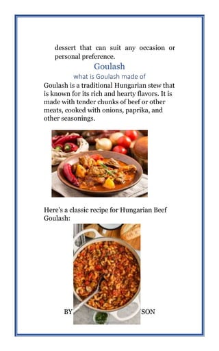 48
BY MICHAEL HIGHMANSON
dessert that can suit any occasion or
personal preference.
Goulash
what is Goulash made of
Goulash is a traditional Hungarian stew that
is known for its rich and hearty flavors. It is
made with tender chunks of beef or other
meats, cooked with onions, paprika, and
other seasonings.
Here's a classic recipe for Hungarian Beef
Goulash:
 